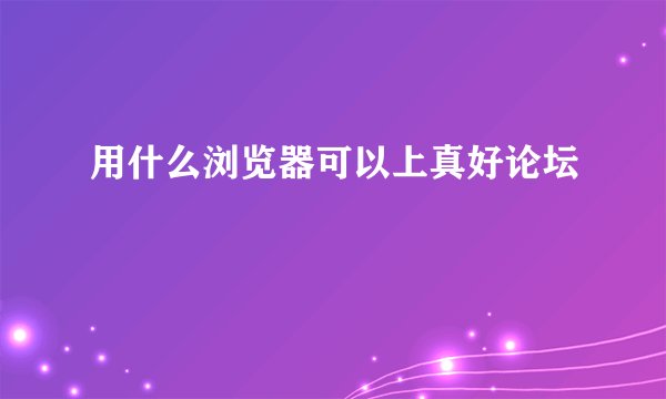 用什么浏览器可以上真好论坛