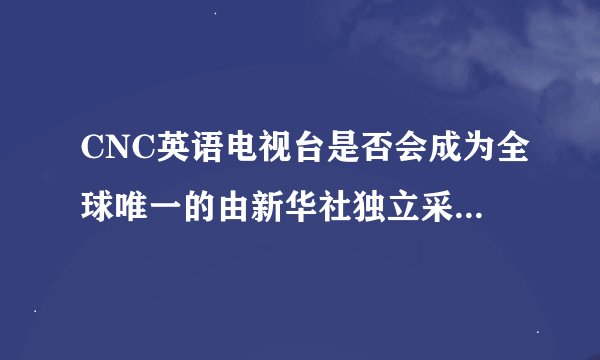CNC英语电视台是否会成为全球唯一的由新华社独立采制新闻的电视频道？
