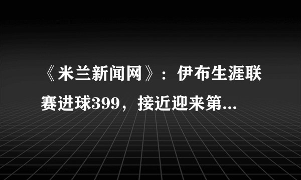 《米兰新闻网》：伊布生涯联赛进球399，接近迎来第400球