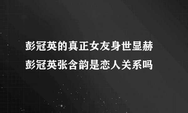 彭冠英的真正女友身世显赫 彭冠英张含韵是恋人关系吗