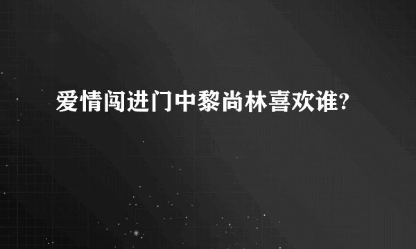 爱情闯进门中黎尚林喜欢谁?