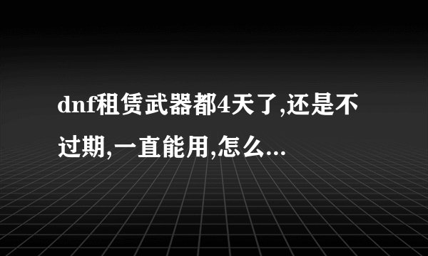 dnf租赁武器都4天了,还是不过期,一直能用,怎么回事啊,有没有一样...