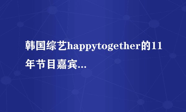 韩国综艺happytogether的11年节目嘉宾有哪些啊，哪几期比较好看呢？谢谢