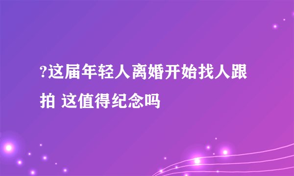 ?这届年轻人离婚开始找人跟拍 这值得纪念吗