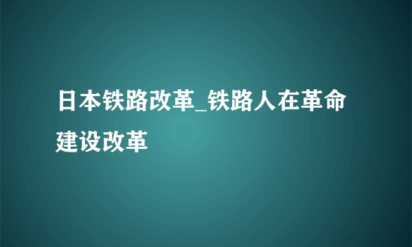 日本铁路改革_铁路人在革命建设改革