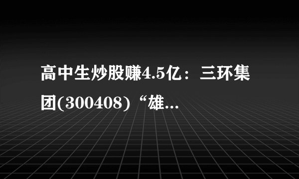 高中生炒股赚4.5亿：三环集团(300408)“雄起”尚需时日 非公开发行募资21.75亿经济日报报业集团全部投5G