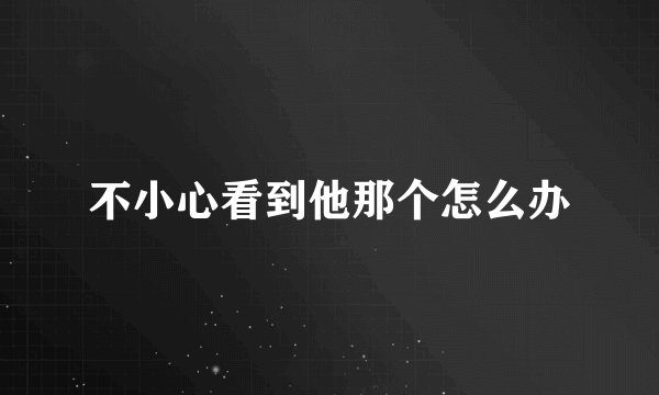 不小心看到他那个怎么办