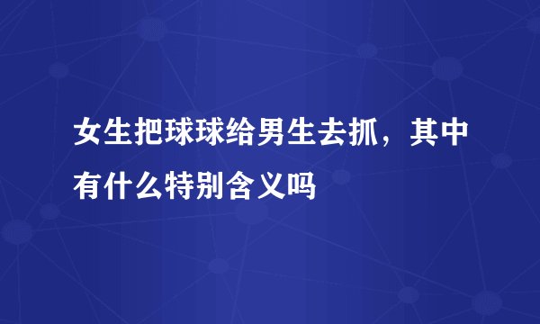 女生把球球给男生去抓，其中有什么特别含义吗