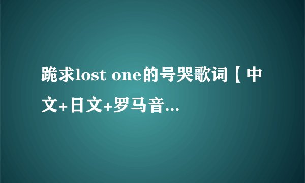 跪求lost one的号哭歌词【中文+日文+罗马音(罗马音要分开的）】 私信给我