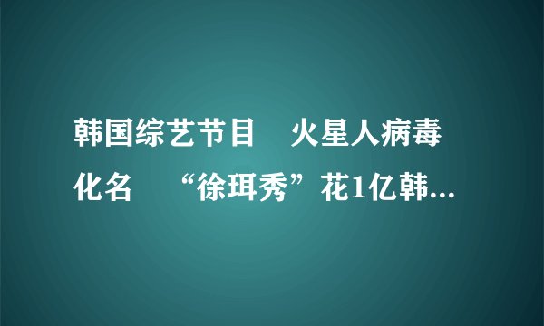 韩国综艺节目 火星人病毒 化名 “徐珥秀”花1亿韩元整容120次的女孩上节目