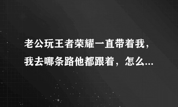 老公玩王者荣耀一直带着我，我去哪条路他都跟着，怎么以前都没发现这么细心，明明现实生活中