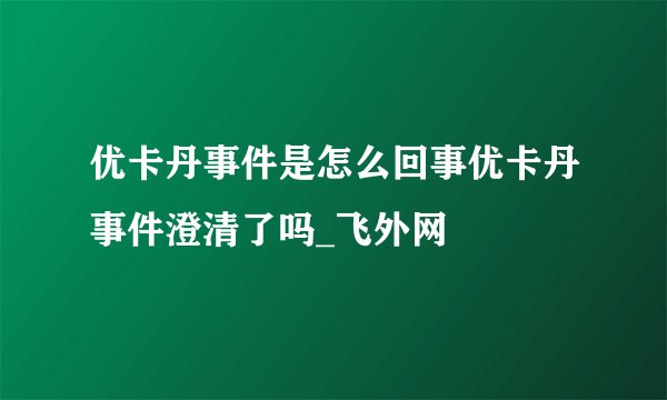 优卡丹事件是怎么回事优卡丹事件澄清了吗_飞外网
