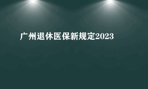广州退休医保新规定2023