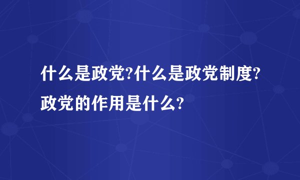 什么是政党?什么是政党制度?政党的作用是什么?