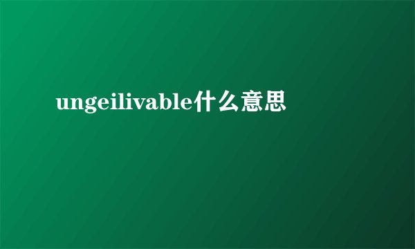 ungeilivable什么意思