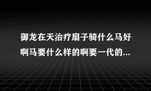 御龙在天治疗扇子骑什么马好啊马要什么样的啊要一代的还是二代的啊