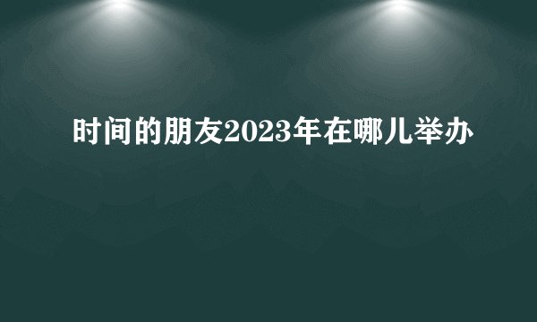 时间的朋友2023年在哪儿举办