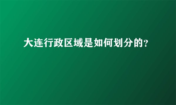 大连行政区域是如何划分的？