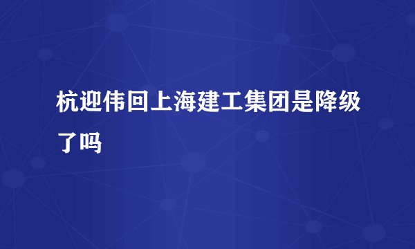 杭迎伟回上海建工集团是降级了吗