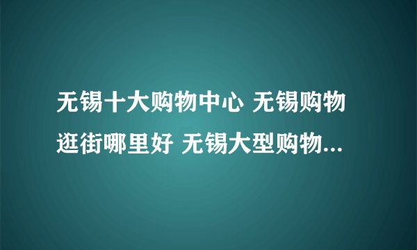 无锡十大购物中心 无锡购物逛街哪里好 无锡大型购物广场有哪几个
