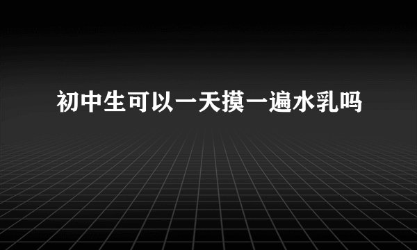 初中生可以一天摸一遍水乳吗