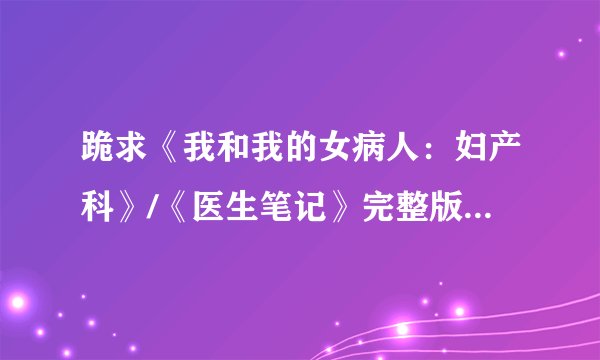 跪求《我和我的女病人:妇产科》/《医生笔记》完整版 作者 司徒浪子
