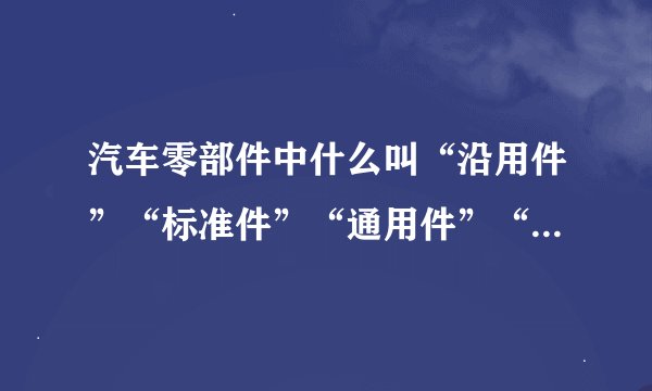 汽车零部件中什么叫“沿用件”“标准件”“通用件”“专用件”“...