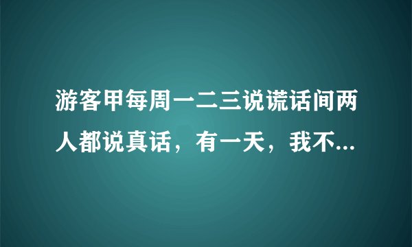 游客甲每周一二三说谎话间两人都说真话，有一天，我不知道星期几，就问他们