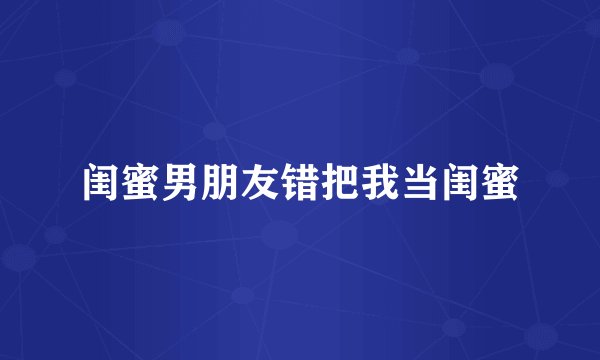 闺蜜男朋友错把我当闺蜜