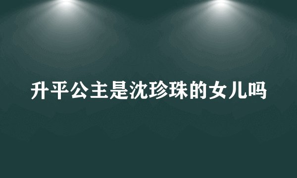 升平公主是沈珍珠的女儿吗