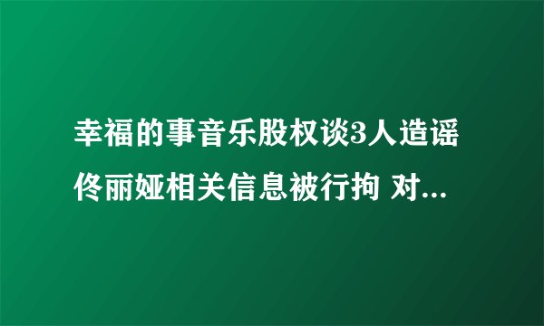 幸福的事音乐股权谈3人造谣佟丽娅相关信息被行拘 对网络施暴者绝不姑息