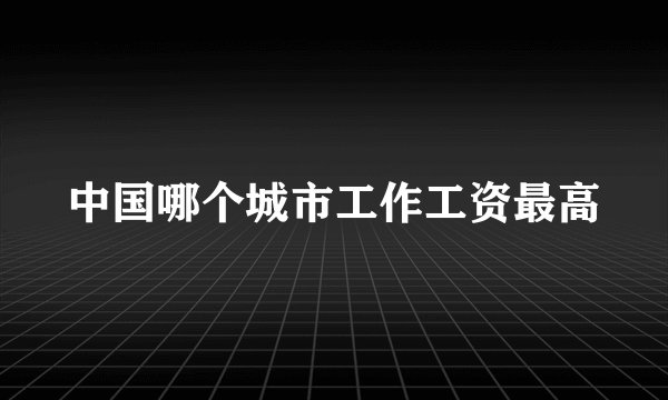 中国哪个城市工作工资最高