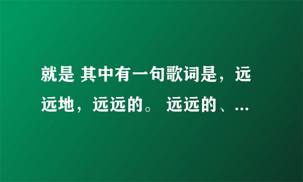 就是 其中有一句歌词是,远远地,远远的。 远远的、。这是什么歌啊? 麻烦知道的说一下歌名~