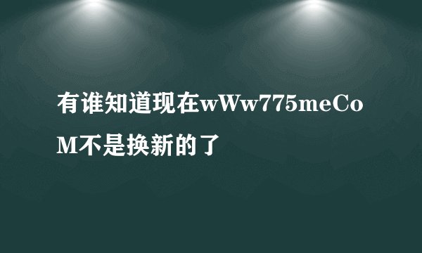 有谁知道现在wWw775meCoM不是换新的了