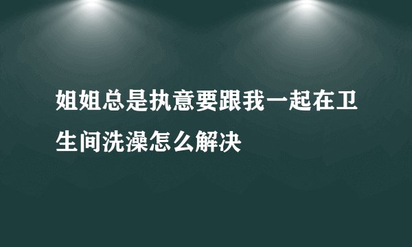 姐姐总是执意要跟我一起在卫生间洗澡怎么解决