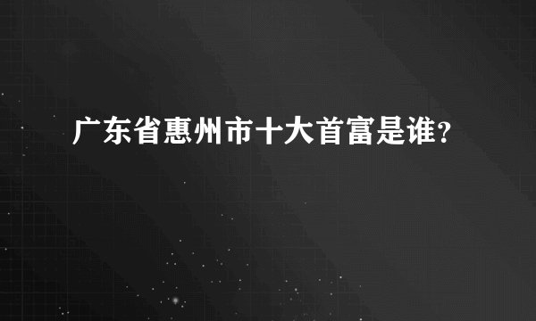 广东省惠州市十大首富是谁？