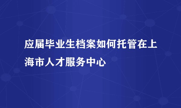 应届毕业生档案如何托管在上海市人才服务中心
