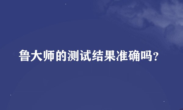 鲁大师的测试结果准确吗？