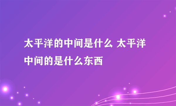 太平洋的中间是什么 太平洋中间的是什么东西