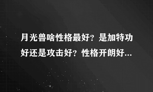 月光兽啥性格最好？是加特功好还是攻击好？性格开朗好还是保守好还是固执好？为什么？各性格刷什么？