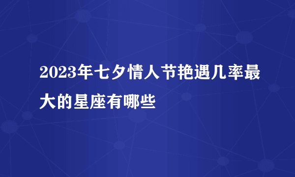 2023年七夕情人节艳遇几率最大的星座有哪些