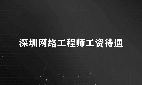 深圳网络工程师工资待遇