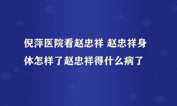 倪萍医院看赵忠祥 赵忠祥身体怎样了赵忠祥得什么病了