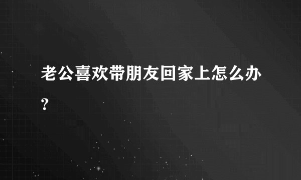 老公喜欢带朋友回家上怎么办?