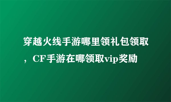 穿越火线手游哪里领礼包领取，CF手游在哪领取vip奖励