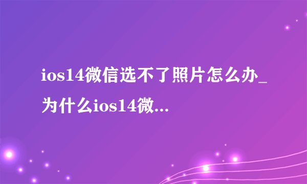 ios14微信选不了照片怎么办_为什么ios14微信不能选图片