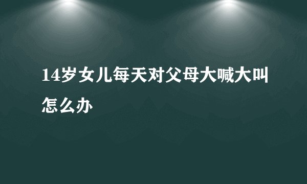 14岁女儿每天对父母大喊大叫怎么办