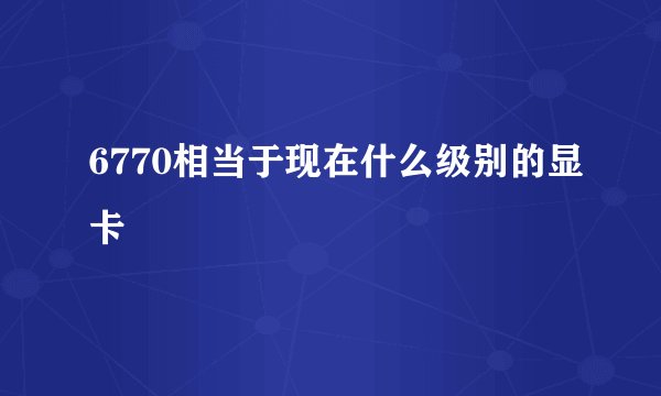 6770相当于现在什么级别的显卡