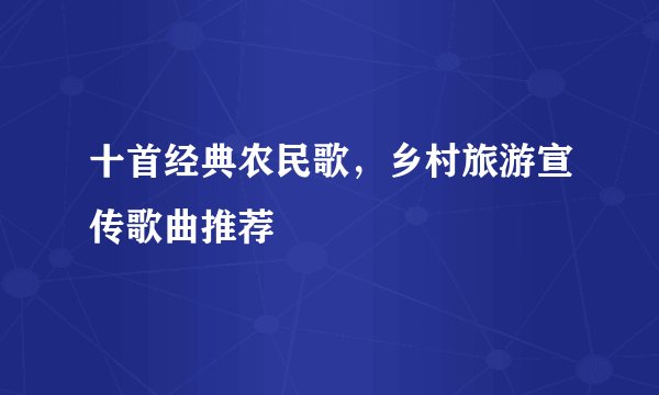 十首经典农民歌，乡村旅游宣传歌曲推荐