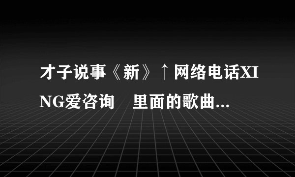 才子说事《新》↑网络电话XING爱咨询 里面的歌曲叫什么？